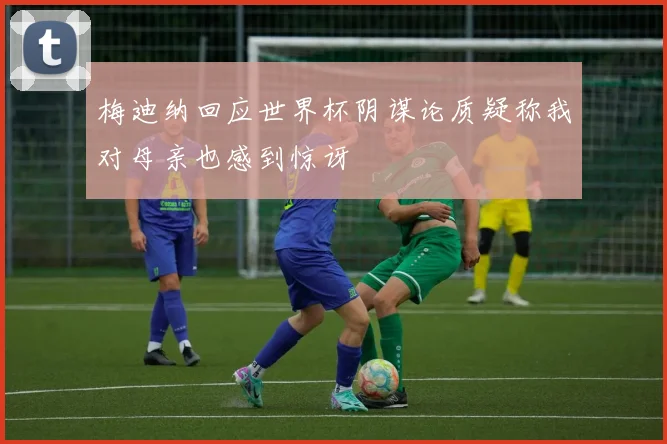 梅迪纳回应世界杯阴谋论质疑称我对母亲也感到惊讶