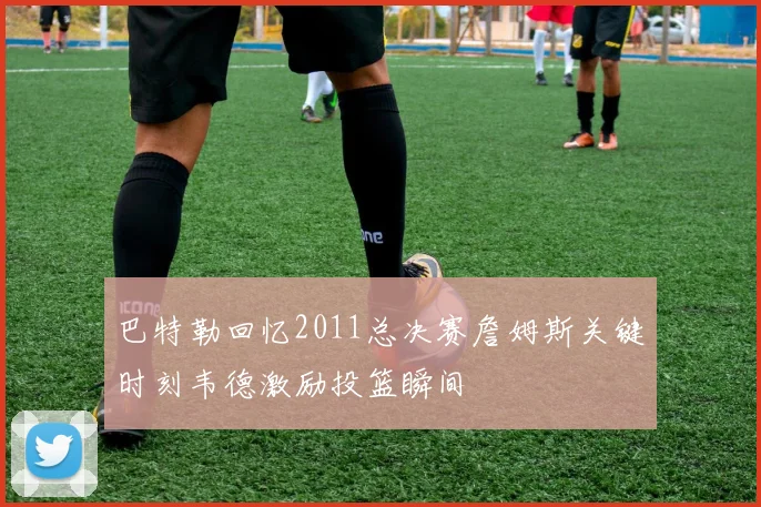 巴特勒回忆2011总决赛詹姆斯关键时刻韦德激励投篮瞬间