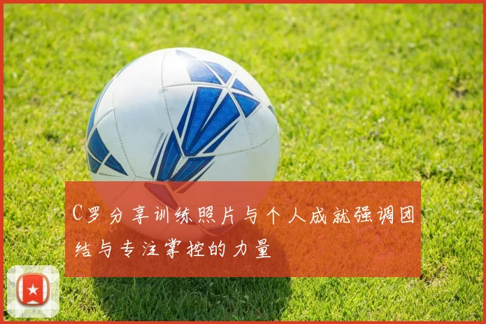 C罗分享训练照片与个人成就强调团结与专注掌控的力量