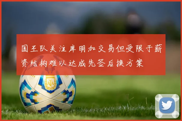 国王队关注库明加交易但受限于薪资结构难以达成先签后换方案