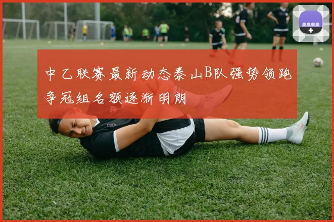 中乙联赛最新动态泰山B队强势领跑争冠组名额逐渐明朗