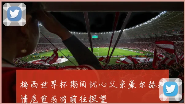 梅西世界杯期间忧心父亲豪尔赫病情危重或将前往探望