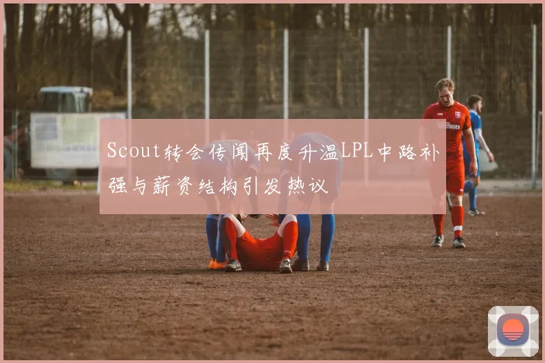 Scout转会传闻再度升温LPL中路补强与薪资结构引发热议