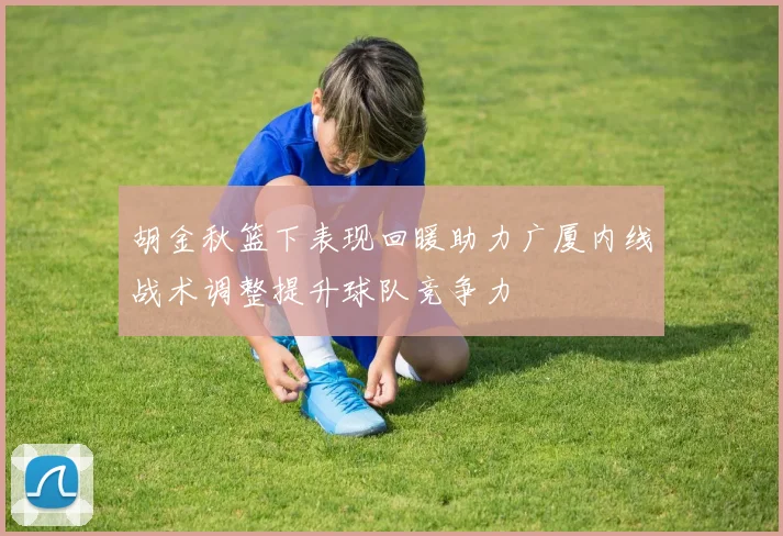 胡金秋篮下表现回暖助力广厦内线战术调整提升球队竞争力