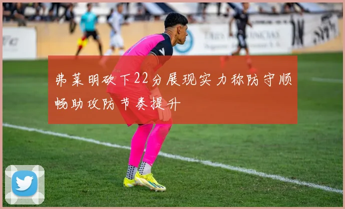 弗莱明砍下22分展现实力称防守顺畅助攻防节奏提升